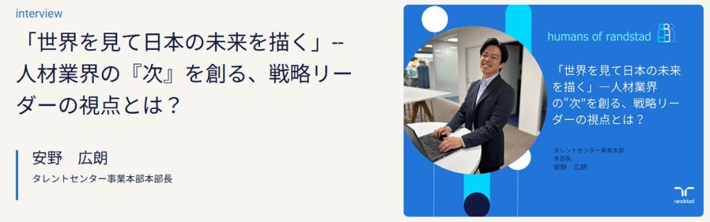 スーツ姿の男性（安野広朗氏）がオフィス内で笑顔を見せながらパソコンに向かう様子。 隣には「世界を見て日本の未来を描く」― 人材業界の“次”を創る、戦略リーダーの視点とは？というインタビュータイトルと肩書き「タレントセンター事業本部 本部長 安野広朗」のテキストが表示されている。